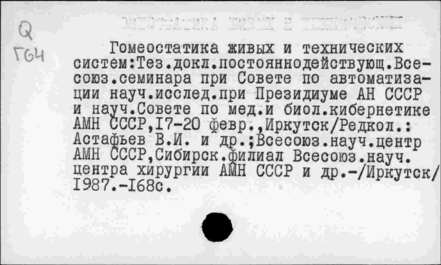 ﻿о
Г6Ц
Гомеостатика живых и технических систем:Тез.докл.постояннодействующ.Все-союз. семинара при Совете по автоматизации науч.иослед.при Президиуме АН СССР и науч.Совете по мед.и биол.кибернетике АМН СССР,17-20 февр.,Иркутск/Редкол.: Астафьев В.И. и др.;Всесоюз.науч.центр АМН СССР,Сибирок.филиал Всесоюз.науч. центра хирургии АМН СССР и др.-/Иркуток/